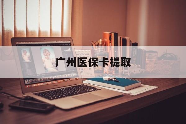 绍兴广州医保卡提取(广州医保卡提取多久到账)