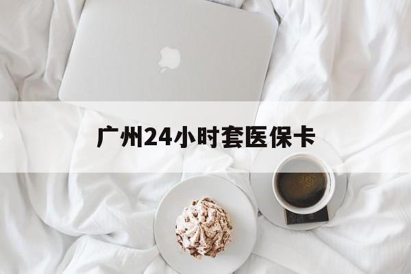 绍兴广州24小时套医保卡(广州哪里有套医保卡地方)