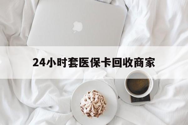 绍兴24小时套医保卡回收商家(24小时套医保卡回收商家会知道吗)