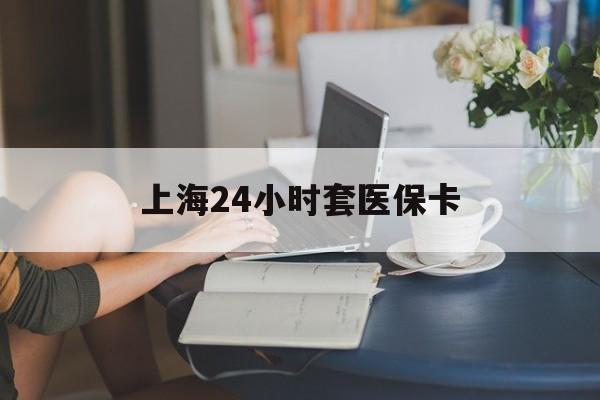 绍兴上海24小时套医保卡(上海套医保卡一般几个点)
