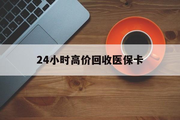 绍兴24小时高价回收医保卡(24小时高价回收医保卡是真的吗)