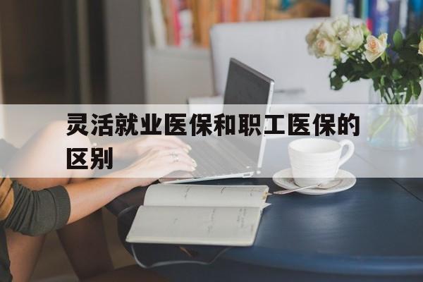 绍兴灵活就业医保和职工医保的区别(天津灵活就业医保和职工医保的区别)
